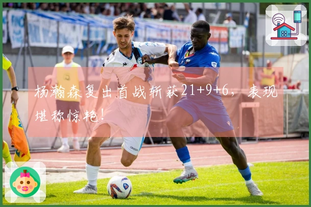 杨瀚森复出首战斩获21+9+6，表现堪称惊艳！