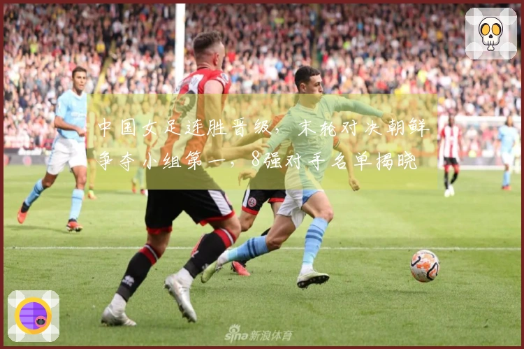 中国女足连胜晋级，末轮对决朝鲜争夺小组第一，8强对手名单揭晓