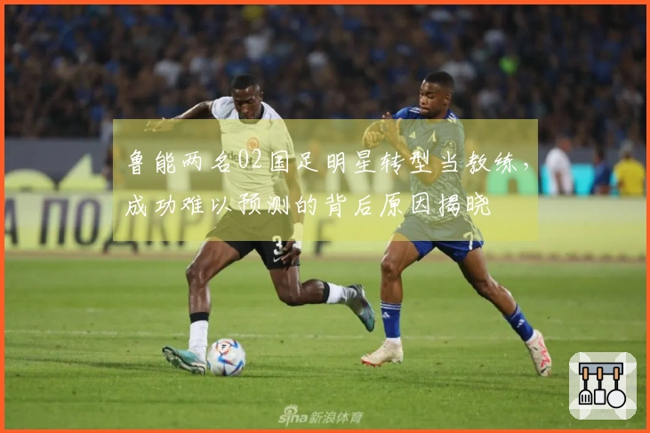 鲁能两名02国足明星转型当教练，成功难以预测的背后原因揭晓