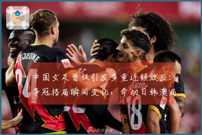 中国女足晋级引发多重连锁效应：争冠格局瞬间变化，牵动日韩澳局势