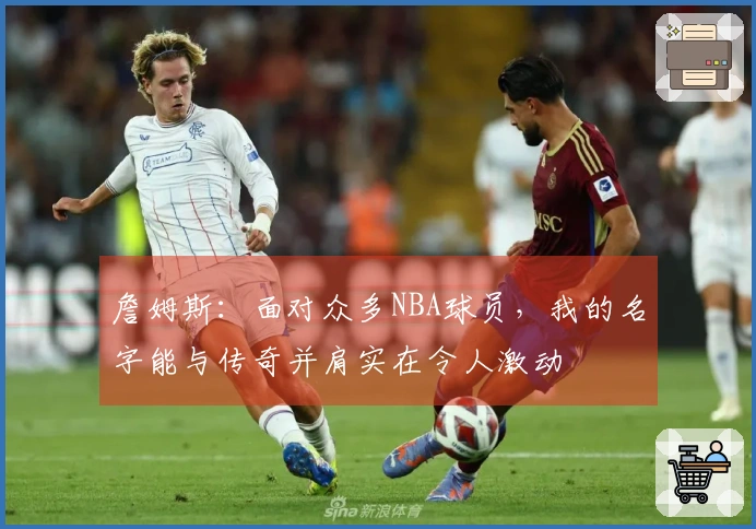 詹姆斯：面对众多NBA球员，我的名字能与传奇并肩实在令人激动