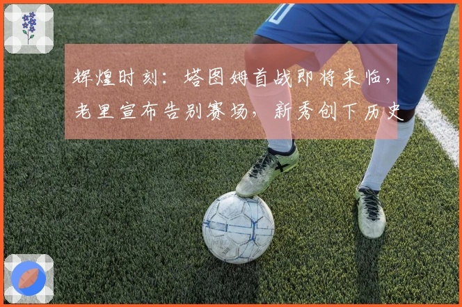 辉煌时刻：塔图姆首战即将来临，老里宣布告别赛场，新秀创下历史成就