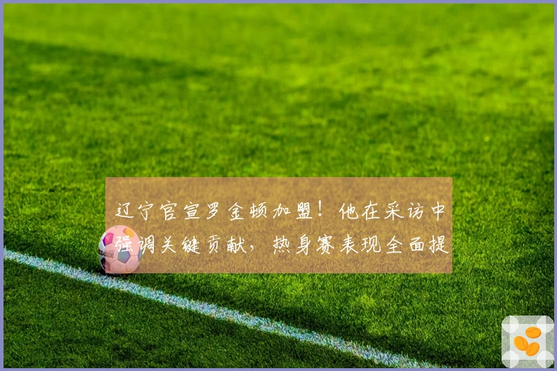 辽宁官宣罗金顿加盟！他在采访中强调关键贡献，热身赛表现全面提升！