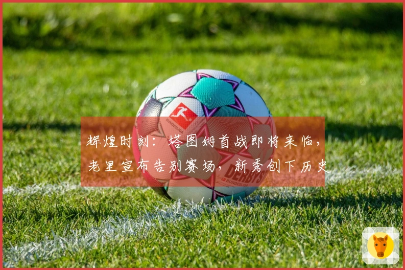 辉煌时刻：塔图姆首战即将来临，老里宣布告别赛场，新秀创下历史成就