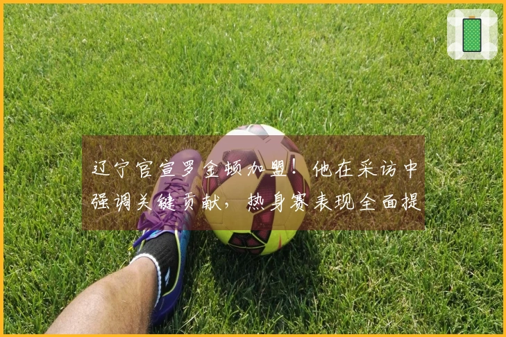 辽宁官宣罗金顿加盟！他在采访中强调关键贡献，热身赛表现全面提升！