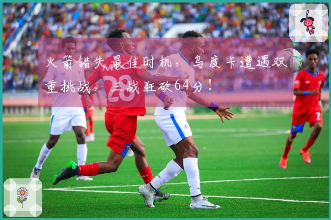 火箭错失最佳时机，乌度卡遭遇双重挑战，三战狂砍64分！