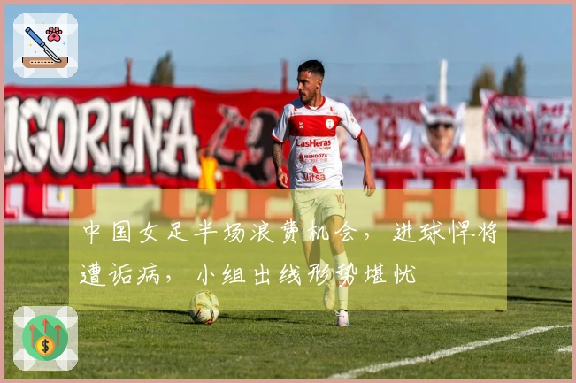 中国女足半场浪费机会，进球悍将遭诟病，小组出线形势堪忧