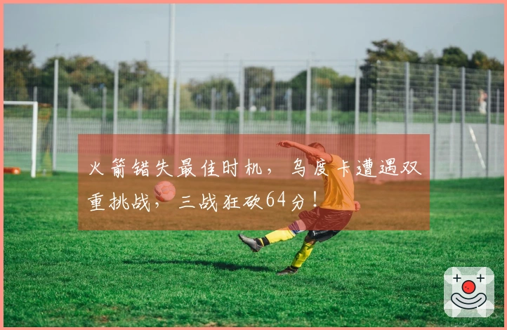 火箭错失最佳时机，乌度卡遭遇双重挑战，三战狂砍64分！