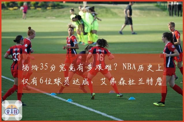 场均35分究竟有多艰难？NBA历史上仅有6位球员达成，艾弗森杜兰特詹姆斯库里均未能做到。