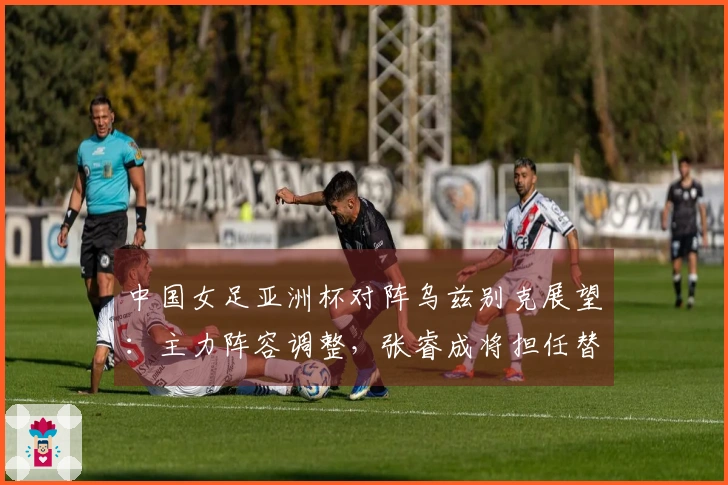 中国女足亚洲杯对阵乌兹别克展望：主力阵容调整，张睿成将担任替补