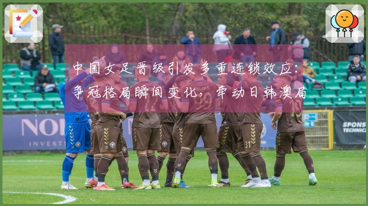 中国女足晋级引发多重连锁效应：争冠格局瞬间变化，牵动日韩澳局势