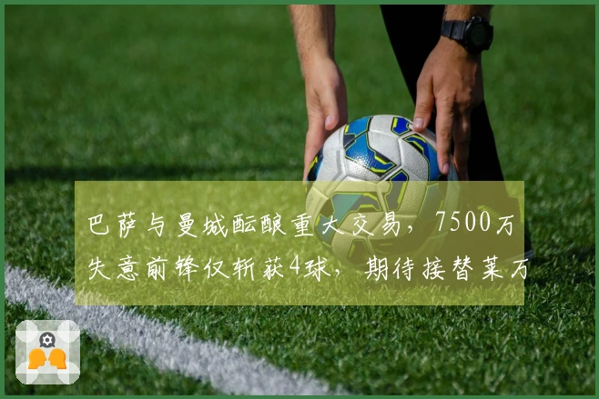 巴萨与曼城酝酿重大交易，7500万失意前锋仅斩获4球，期待接替莱万