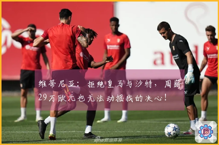 维蒂尼亚：拒绝皇马与沙特，周薪29万欧元也无法动摇我的决心！
