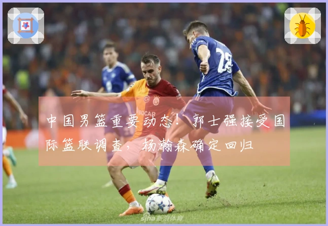 中国男篮重要动态！郭士强接受国际篮联调查，杨瀚森确定回归