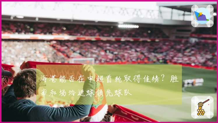 海港能否在中超首轮取得佳绩？胜率和场均进球领先球队
