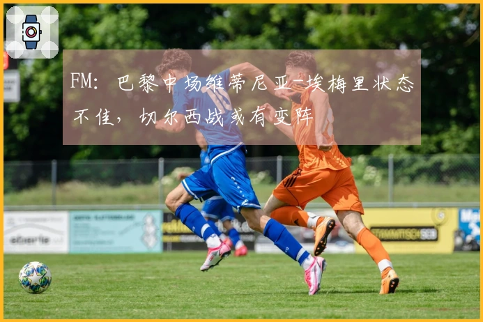 FM：巴黎中场维蒂尼亚-埃梅里状态不佳，切尔西战或有变阵