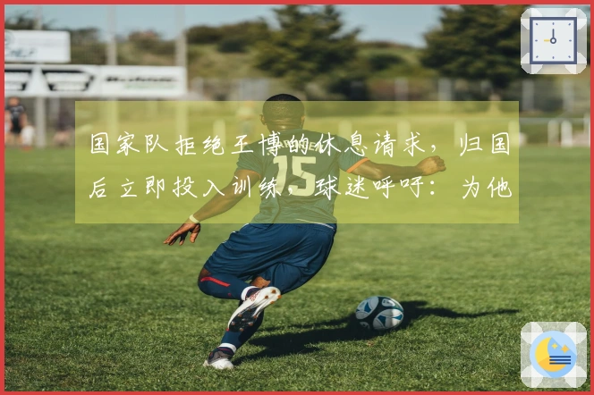 国家队拒绝王博的休息请求，归国后立即投入训练，球迷呼吁：为他申请劳动模范荣誉！