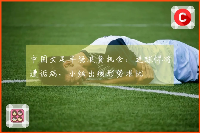中国女足半场浪费机会，进球悍将遭诟病，小组出线形势堪忧