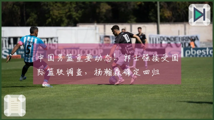 中国男篮重要动态！郭士强接受国际篮联调查，杨瀚森确定回归
